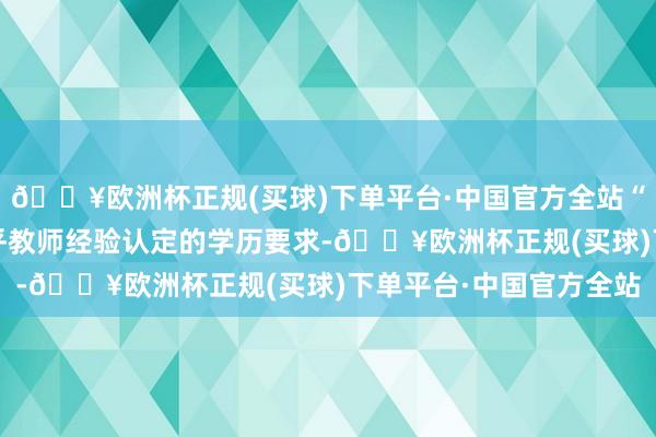 🔥欧洲杯正规(买球)下单平台·中国官方全站“结业”“求知”均不合乎教师经验认定的学历要求-🔥欧洲杯正规(买球)下单平台·中国官方全站