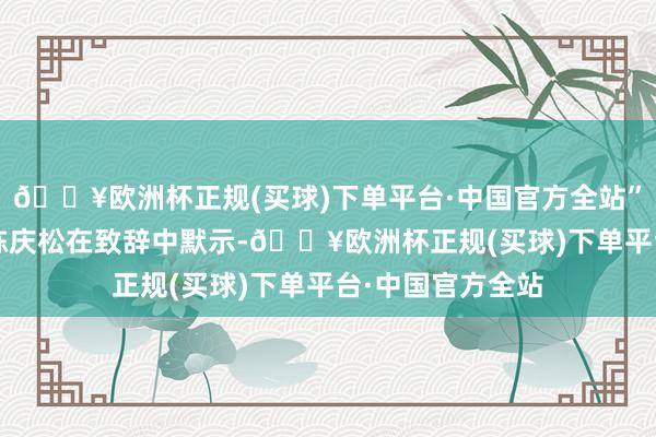 🔥欧洲杯正规(买球)下单平台·中国官方全站”  东莞市副市长陈庆松在致辞中默示-🔥欧洲杯正规(买球)下单平台·中国官方全站