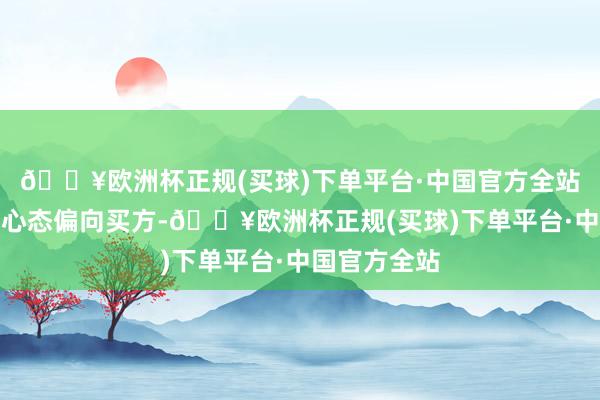 🔥欧洲杯正规(买球)下单平台·中国官方全站施展投资者心态偏向买方-🔥欧洲杯正规(买球)下单平台·中国官方全站