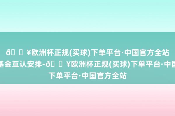 🔥欧洲杯正规(买球)下单平台·中国官方全站四是优化基金互认安排-🔥欧洲杯正规(买球)下单平台·中国官方全站