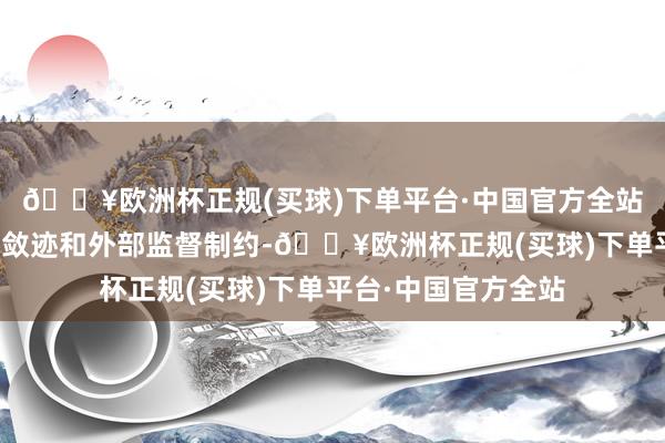 🔥欧洲杯正规(买球)下单平台·中国官方全站三是强化里面轨制敛迹和外部监督制约-🔥欧洲杯正规(买球)下单平台·中国官方全站