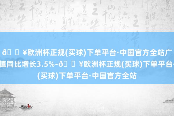 🔥欧洲杯正规(买球)下单平台·中国官方全站广东办行状加多值同比增长3.5%-🔥欧洲杯正规(买球)下单平台·中国官方全站