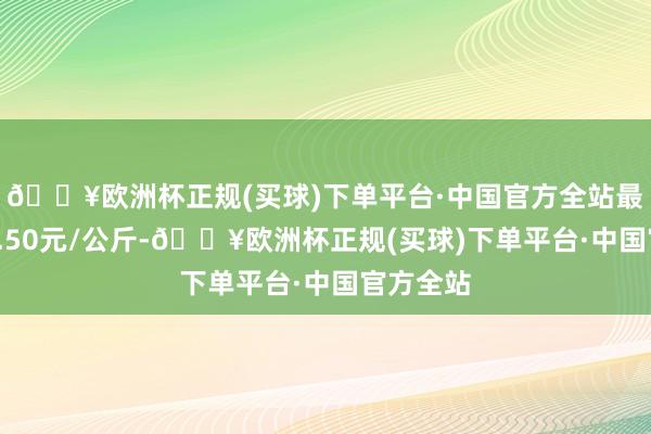 🔥欧洲杯正规(买球)下单平台·中国官方全站最低报价2.50元/公斤-🔥欧洲杯正规(买球)下单平台·中国官方全站