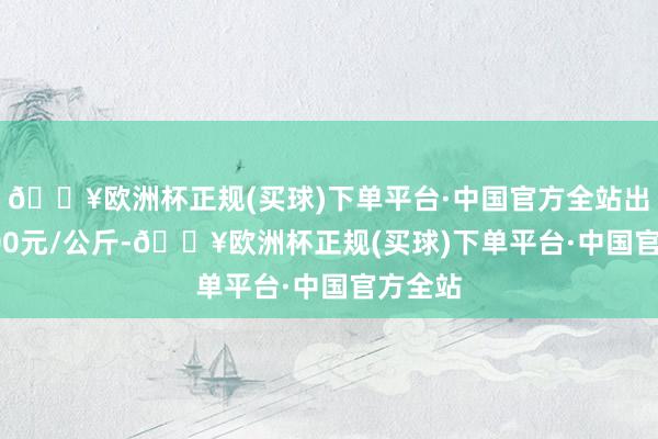 🔥欧洲杯正规(买球)下单平台·中国官方全站出入29.00元/公斤-🔥欧洲杯正规(买球)下单平台·中国官方全站