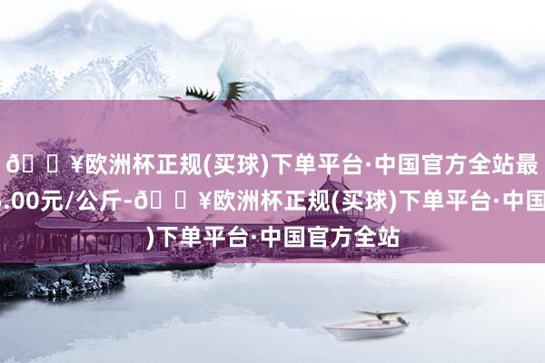 🔥欧洲杯正规(买球)下单平台·中国官方全站最低报价15.00元/公斤-🔥欧洲杯正规(买球)下单平台·中国官方全站