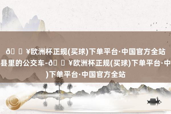 🔥欧洲杯正规(买球)下单平台·中国官方全站他先是去开县里的公交车-🔥欧洲杯正规(买球)下单平台·中国官方全站