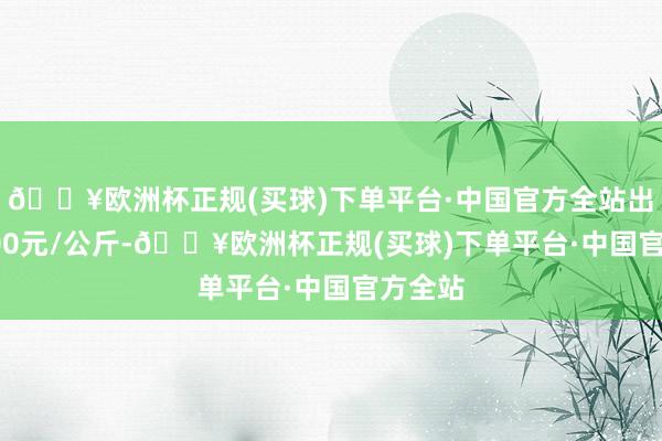 🔥欧洲杯正规(买球)下单平台·中国官方全站出入10.00元/公斤-🔥欧洲杯正规(买球)下单平台·中国官方全站