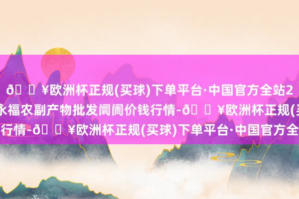 🔥欧洲杯正规(买球)下单平台·中国官方全站2024年5月8日天长市永福农副产物批发阛阓价钱行情-🔥欧洲杯正规(买球)下单平台·中国官方全站