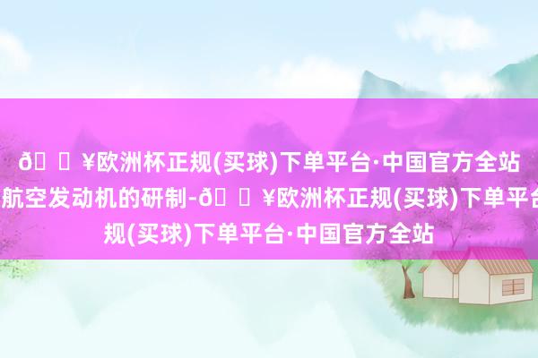 🔥欧洲杯正规(买球)下单平台·中国官方全站公司有参与混动航空发动机的研制-🔥欧洲杯正规(买球)下单平台·中国官方全站