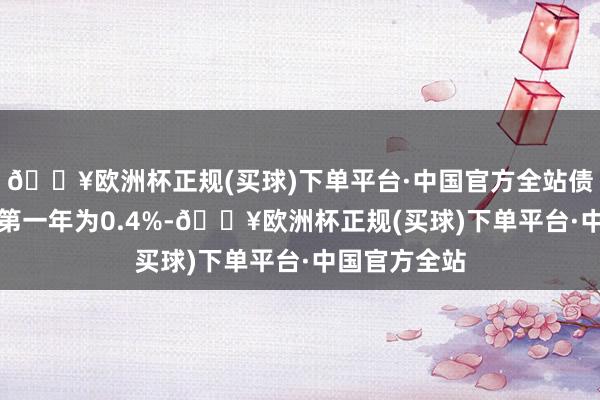 🔥欧洲杯正规(买球)下单平台·中国官方全站债券期限6年(第一年为0.4%-🔥欧洲杯正规(买球)下单平台·中国官方全站