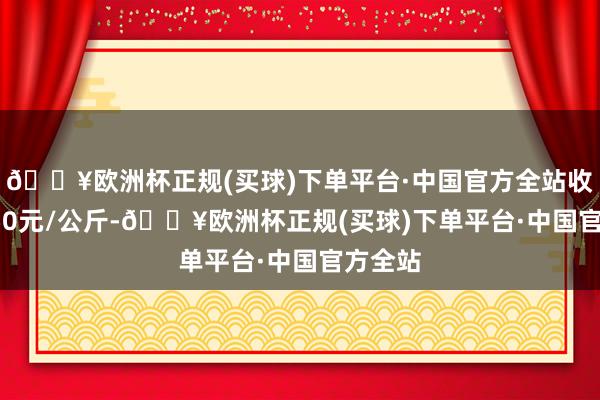 🔥欧洲杯正规(买球)下单平台·中国官方全站收支11.50元/公斤-🔥欧洲杯正规(买球)下单平台·中国官方全站