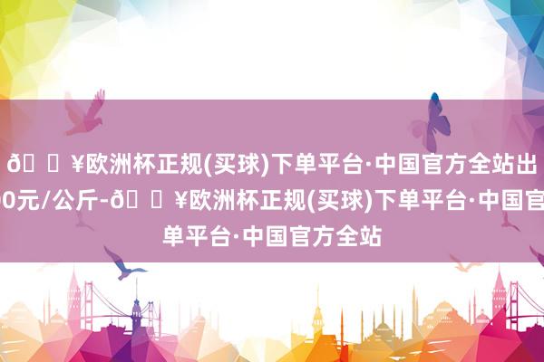 🔥欧洲杯正规(买球)下单平台·中国官方全站出入13.00元/公斤-🔥欧洲杯正规(买球)下单平台·中国官方全站