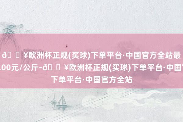 🔥欧洲杯正规(买球)下单平台·中国官方全站最低报价3.00元/公斤-🔥欧洲杯正规(买球)下单平台·中国官方全站