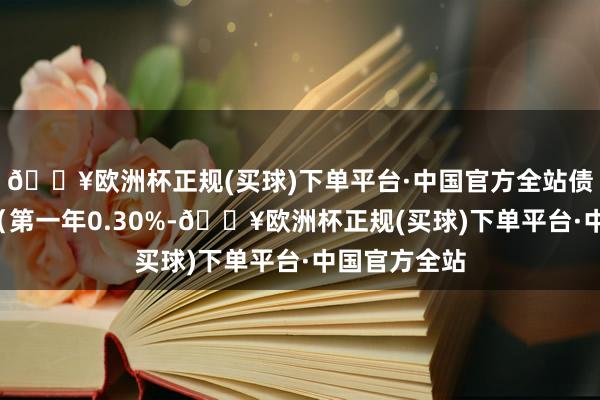 🔥欧洲杯正规(买球)下单平台·中国官方全站债券期限6年（第一年0.30%-🔥欧洲杯正规(买球)下单平台·中国官方全站