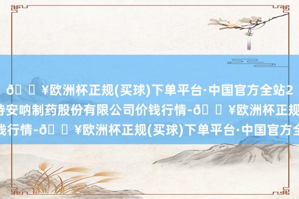 🔥欧洲杯正规(买球)下单平台·中国官方全站2024年5月31日云南特安呐制药股份有限公司价钱行情-🔥欧洲杯正规(买球)下单平台·中国官方全站