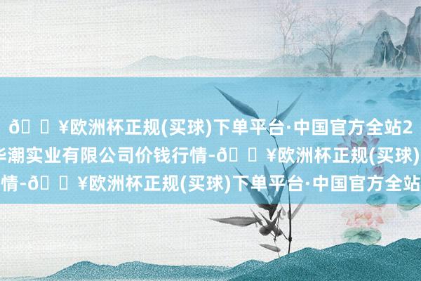 🔥欧洲杯正规(买球)下单平台·中国官方全站2024年5月31日云南华潮实业有限公司价钱行情-🔥欧洲杯正规(买球)下单平台·中国官方全站