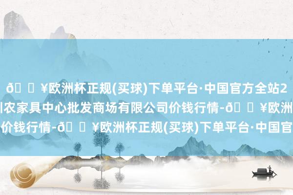 🔥欧洲杯正规(买球)下单平台·中国官方全站2024年6月4日南昌深圳农家具中心批发商场有限公司价钱行情-🔥欧洲杯正规(买球)下单平台·中国官方全站