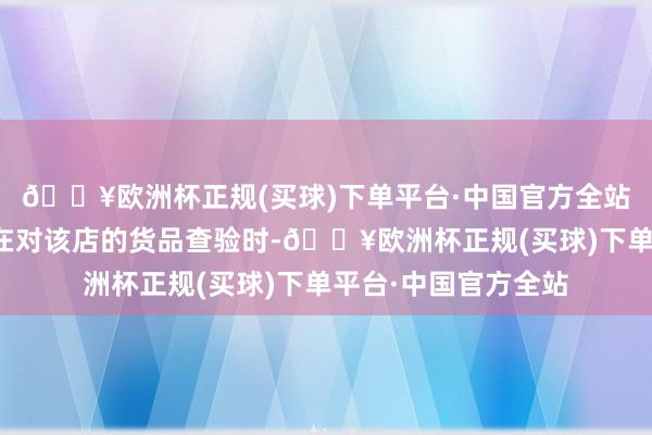 🔥欧洲杯正规(买球)下单平台·中国官方全站兴国县公安局民警在对该店的货品查验时-🔥欧洲杯正规(买球)下单平台·中国官方全站