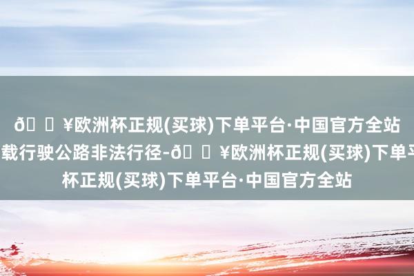 🔥欧洲杯正规(买球)下单平台·中国官方全站组成了私行超限运载行驶公路非法行径-🔥欧洲杯正规(买球)下单平台·中国官方全站