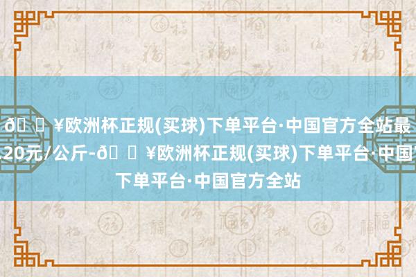 🔥欧洲杯正规(买球)下单平台·中国官方全站最低报价2.20元/公斤-🔥欧洲杯正规(买球)下单平台·中国官方全站