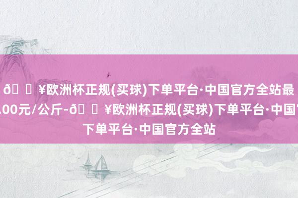 🔥欧洲杯正规(买球)下单平台·中国官方全站最低报价2.00元/公斤-🔥欧洲杯正规(买球)下单平台·中国官方全站