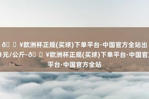 🔥欧洲杯正规(买球)下单平台·中国官方全站出入1.31元/公斤-🔥欧洲杯正规(买球)下单平台·中国官方全站