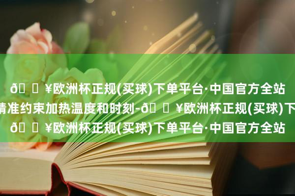 🔥欧洲杯正规(买球)下单平台·中国官方全站正火设备机不错通过精准约束加热温度和时刻-🔥欧洲杯正规(买球)下单平台·中国官方全站