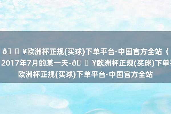 🔥欧洲杯正规(买球)下单平台·中国官方全站（总台记者 王静修）2017年7月的某一天-🔥欧洲杯正规(买球)下单平台·中国官方全站