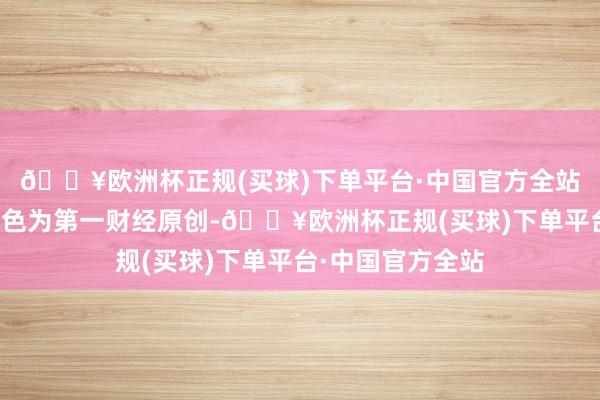 🔥欧洲杯正规(买球)下单平台·中国官方全站请点击这里此本色为第一财经原创-🔥欧洲杯正规(买球)下单平台·中国官方全站