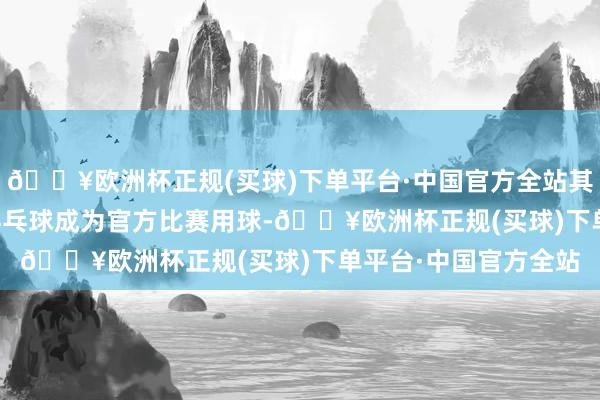 🔥欧洲杯正规(买球)下单平台·中国官方全站其35000余枚高质地乒乓球成为官方比赛用球-🔥欧洲杯正规(买球)下单平台·中国官方全站