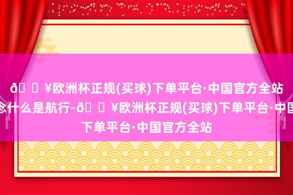 🔥欧洲杯正规(买球)下单平台·中国官方全站你才知说念什么是航行-🔥欧洲杯正规(买球)下单平台·中国官方全站