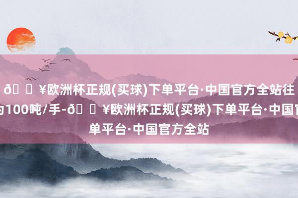 🔥欧洲杯正规(买球)下单平台·中国官方全站往复单元为100吨/手-🔥欧洲杯正规(买球)下单平台·中国官方全站