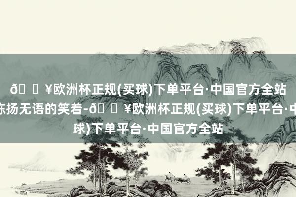 🔥欧洲杯正规(买球)下单平台·中国官方全站齐是运谈”陈扬无语的笑着-🔥欧洲杯正规(买球)下单平台·中国官方全站