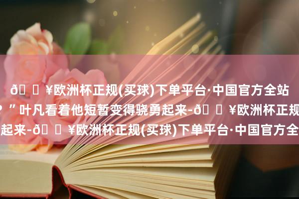 🔥欧洲杯正规(买球)下单平台·中国官方全站如故我方自身的原因？”叶凡看着他短暂变得骁勇起来-🔥欧洲杯正规(买球)下单平台·中国官方全站