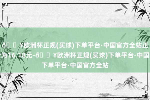 🔥欧洲杯正规(买球)下单平台·中国官方全站正股最新价为16.18元-🔥欧洲杯正规(买球)下单平台·中国官方全站