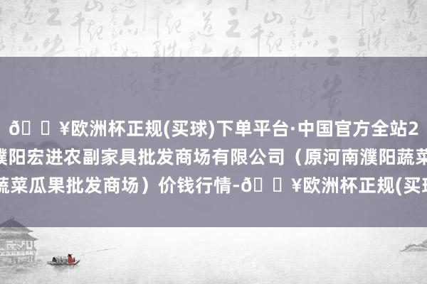 🔥欧洲杯正规(买球)下单平台·中国官方全站2024年9月29日河南濮阳宏进农副家具批发商场有限公司（原河南濮阳蔬菜瓜果批发商场）价钱行情-🔥欧洲杯正规(买球)下单平台·中国官方全站