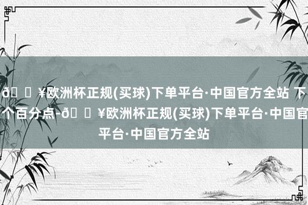 🔥欧洲杯正规(买球)下单平台·中国官方全站 下调 0.2 个百分点-🔥欧洲杯正规(买球)下单平台·中国官方全站