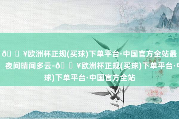 🔥欧洲杯正规(买球)下单平台·中国官方全站最高气温21℃；夜间晴间多云-🔥欧洲杯正规(买球)下单平台·中国官方全站