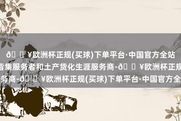 🔥欧洲杯正规(买球)下单平台·中国官方全站趣活勤奋于于赋能和皆集服务者和土产货化生涯服务商-🔥欧洲杯正规(买球)下单平台·中国官方全站