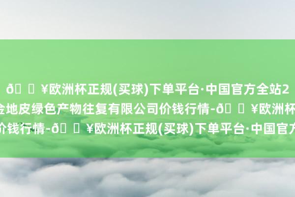 🔥欧洲杯正规(买球)下单平台·中国官方全站2024年10月6日遵义金地皮绿色产物往复有限公司价钱行情-🔥欧洲杯正规(买球)下单平台·中国官方全站