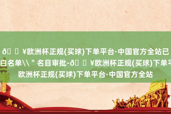 🔥欧洲杯正规(买球)下单平台·中国官方全站已完成近600个\＂白名单\＂名目审批-🔥欧洲杯正规(买球)下单平台·中国官方全站