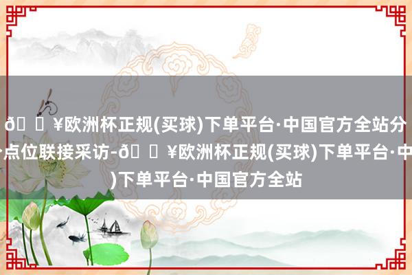 🔥欧洲杯正规(买球)下单平台·中国官方全站分两组赴29个点位联接采访-🔥欧洲杯正规(买球)下单平台·中国官方全站