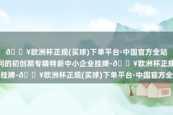 🔥欧洲杯正规(买球)下单平台·中国官方全站谋略还明确解救未盈利的初创期专精特新中小企业挂牌-🔥欧洲杯正规(买球)下单平台·中国官方全站