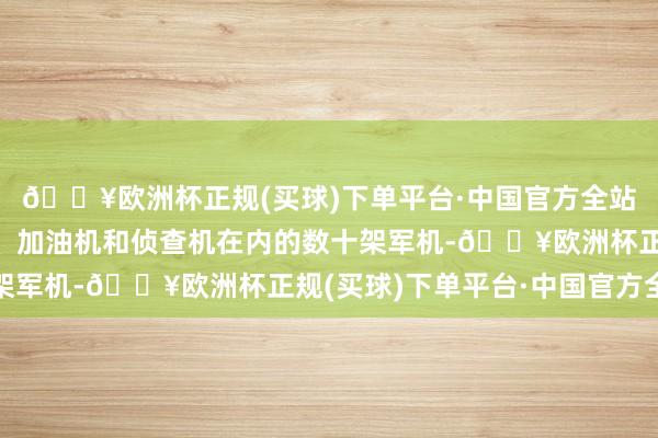 🔥欧洲杯正规(买球)下单平台·中国官方全站以军挪动包括战斗机、加油机和侦查机在内的数十架军机-🔥欧洲杯正规(买球)下单平台·中国官方全站