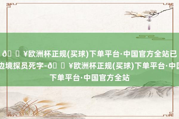 🔥欧洲杯正规(买球)下单平台·中国官方全站已导致10名边境探员死字-🔥欧洲杯正规(买球)下单平台·中国官方全站