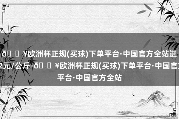 🔥欧洲杯正规(买球)下单平台·中国官方全站进出1.82元/公斤-🔥欧洲杯正规(买球)下单平台·中国官方全站