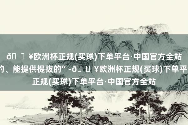 🔥欧洲杯正规(买球)下单平台·中国官方全站这完全是“有利的、能提供提拔的”-🔥欧洲杯正规(买球)下单平台·中国官方全站