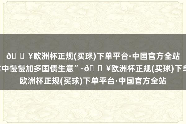 🔥欧洲杯正规(买球)下单平台·中国官方全站在央行公开市集操作中慢慢加多国债生意”-🔥欧洲杯正规(买球)下单平台·中国官方全站