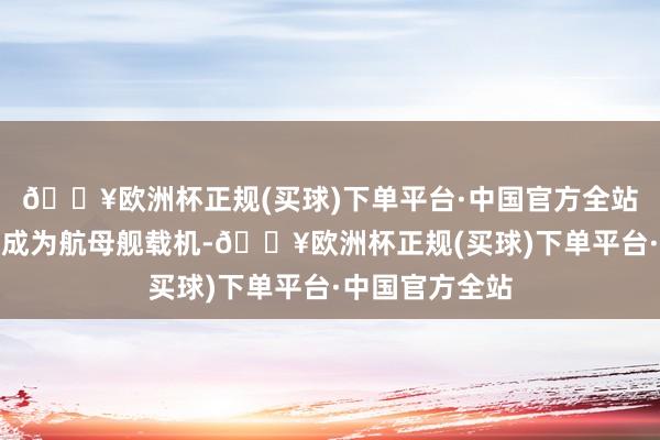 🔥欧洲杯正规(买球)下单平台·中国官方全站将来以致可能成为航母舰载机-🔥欧洲杯正规(买球)下单平台·中国官方全站