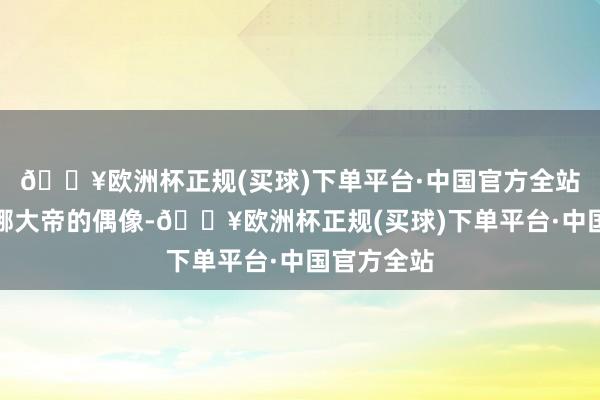 🔥欧洲杯正规(买球)下单平台·中国官方全站叶卡捷琳娜大帝的偶像-🔥欧洲杯正规(买球)下单平台·中国官方全站